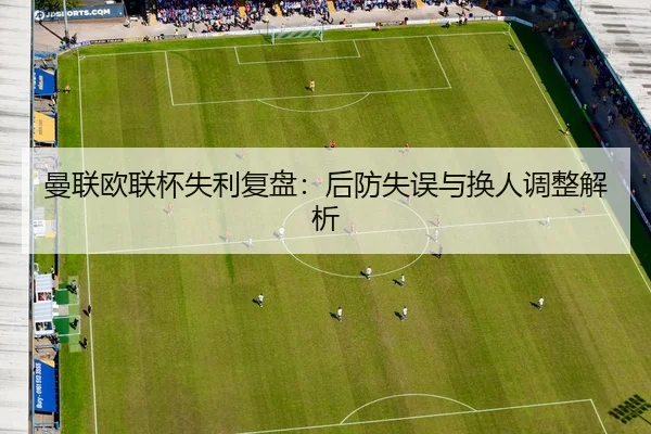 曼联欧联杯失利复盘：后防失误与换人调整解析