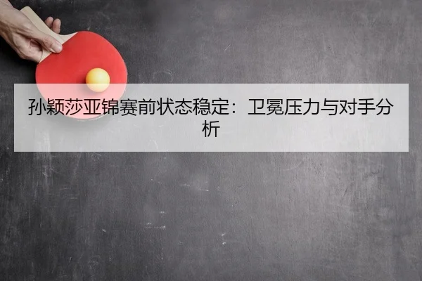 孙颖莎亚锦赛前状态稳定：卫冕压力与对手分析